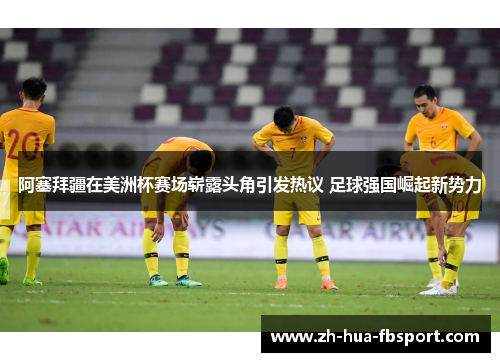 阿塞拜疆在美洲杯赛场崭露头角引发热议 足球强国崛起新势力 阿塞拜疆在美洲杯赛场崭露头角引发热议 足球强国崛起新势力