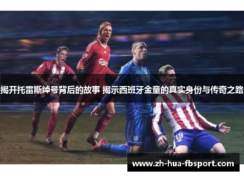 揭开托雷斯绰号背后的故事 揭示西班牙金童的真实身份与传奇之路 揭开托雷斯绰号背后的故事 揭示西班牙金童的真实身份与传奇之路