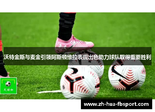 沃特金斯与麦金引领阿斯顿维拉表现出色助力球队取得重要胜利 沃特金斯与麦金引领阿斯顿维拉表现出色助力球队取得重要胜利