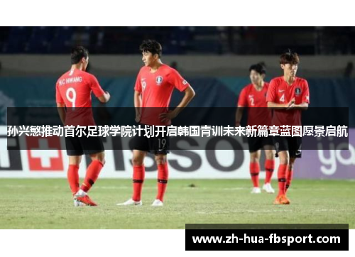 孙兴慜推动首尔足球学院计划开启韩国青训未来新篇章蓝图愿景启航 孙兴慜推动首尔足球学院计划开启韩国青训未来新篇章蓝图愿景启航